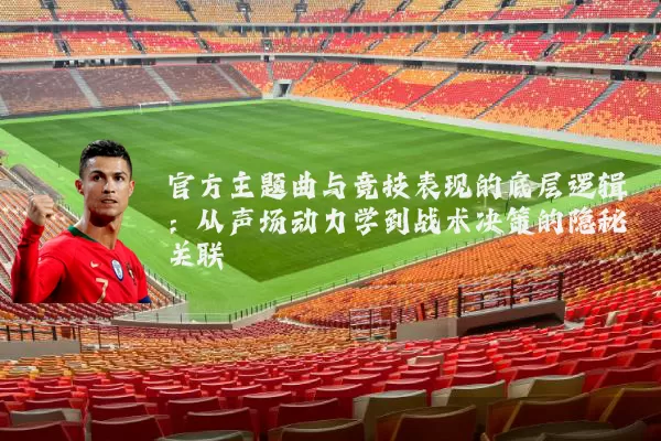官方主题曲与竞技表现的底层逻辑:从声场动力学到战术决策的隐秘关联